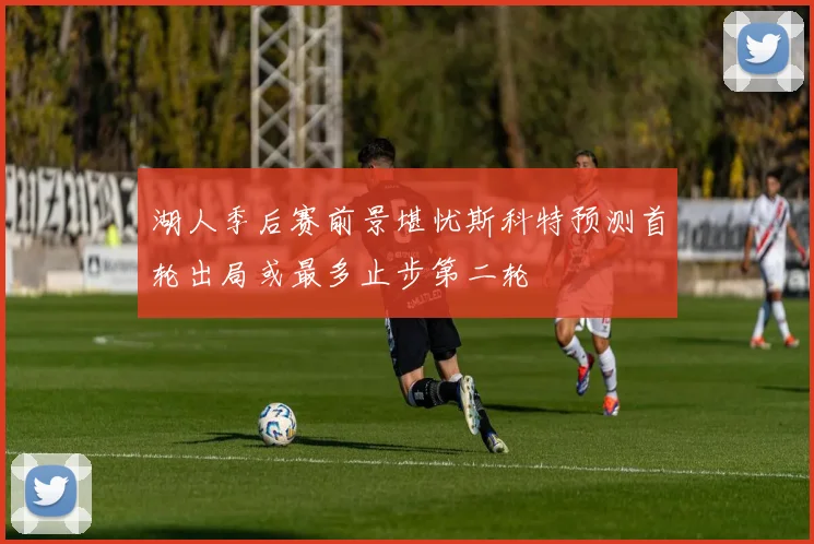 湖人季后赛前景堪忧斯科特预测首轮出局或最多止步第二轮