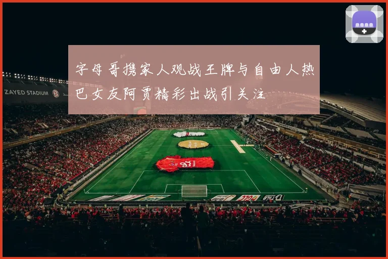 字母哥携家人观战王牌与自由人热巴女友阿贾精彩出战引关注
