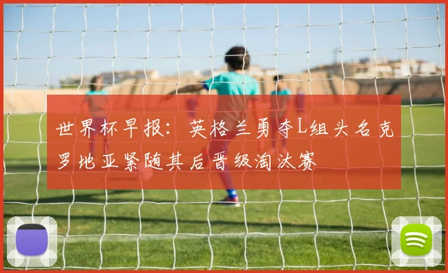 世界杯早报：英格兰勇夺L组头名克罗地亚紧随其后晋级淘汰赛