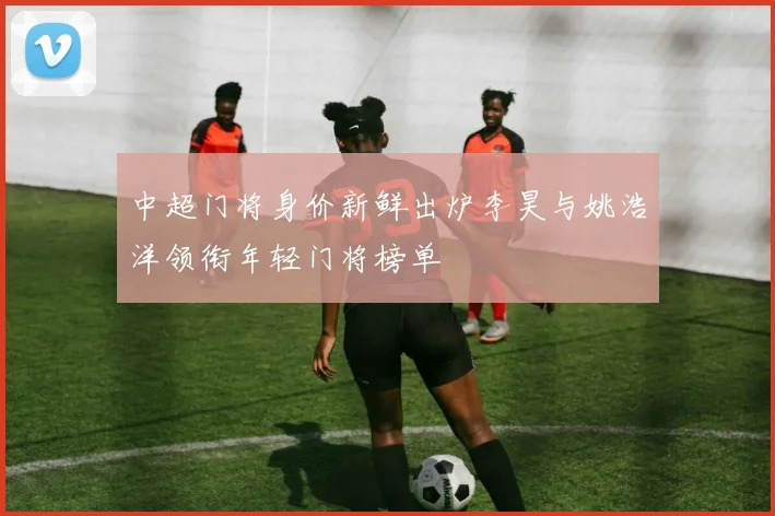 中超门将身价新鲜出炉李昊与姚浩洋领衔年轻门将榜单
