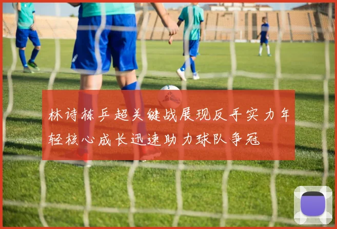 林诗栋乒超关键战展现反手实力年轻核心成长迅速助力球队争冠