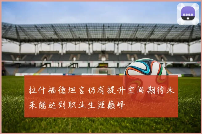 拉什福德坦言仍有提升空间期待未来能达到职业生涯巅峰