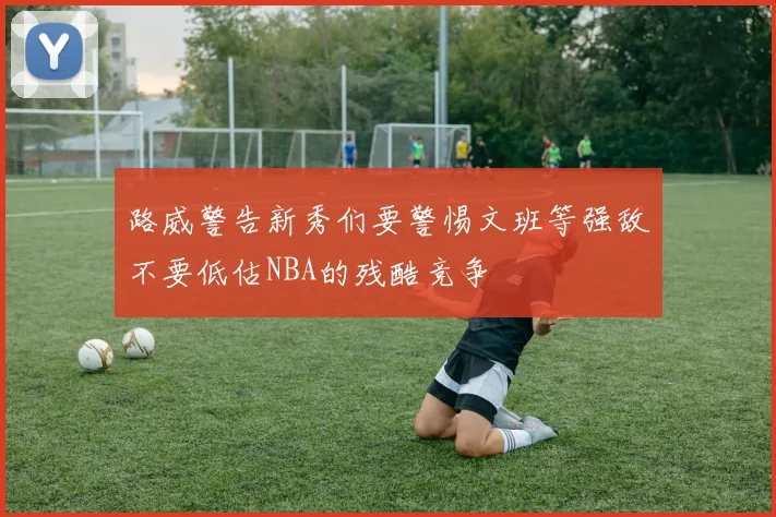 路威警告新秀们要警惕文班等强敌不要低估NBA的残酷竞争