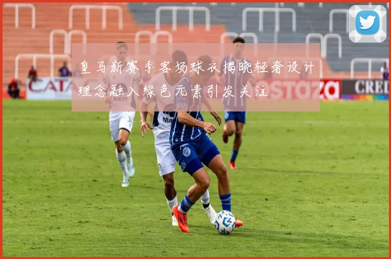 皇马新赛季客场球衣揭晓轻奢设计理念融入绿色元素引发关注