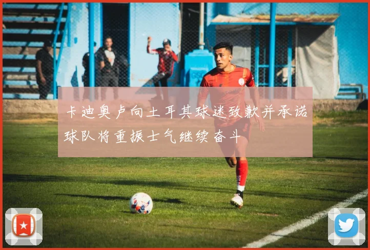 卡迪奥卢向土耳其球迷致歉并承诺球队将重振士气继续奋斗