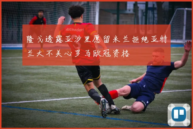 隆戈透露亚沙里愿留米兰拒绝亚特兰大不关心罗马欧冠资格