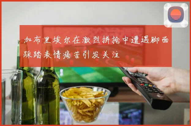 加布里埃尔在激烈拼抢中遭遇脚面踩踏表情痛苦引发关注