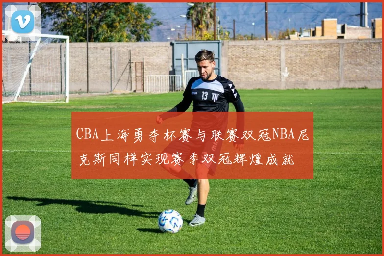 CBA上海勇夺杯赛与联赛双冠NBA尼克斯同样实现赛季双冠辉煌成就