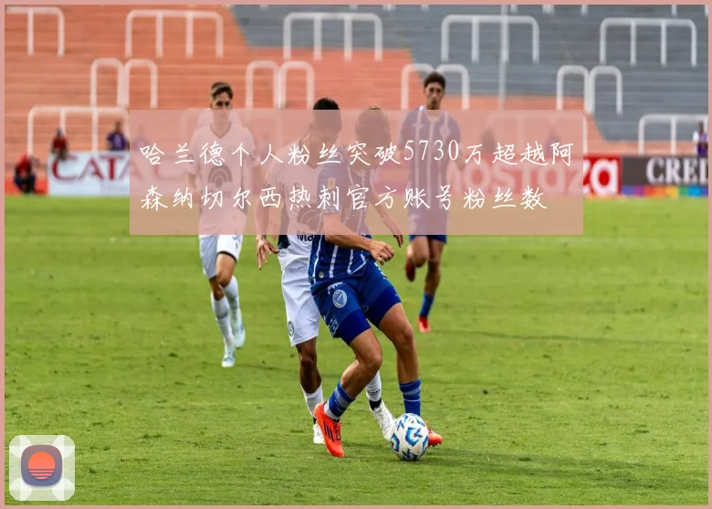 哈兰德个人粉丝突破5730万超越阿森纳切尔西热刺官方账号粉丝数