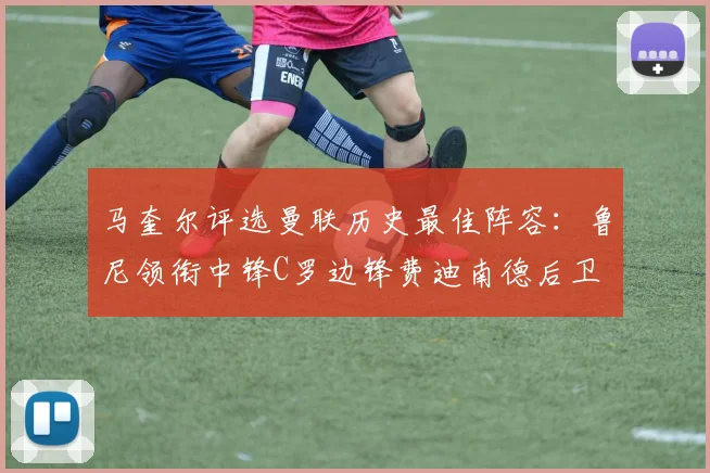 马奎尔评选曼联历史最佳阵容：鲁尼领衔中锋C罗边锋费迪南德后卫