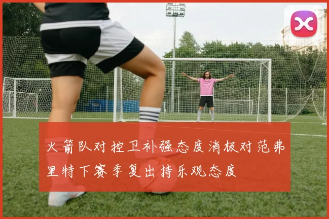 火箭队对控卫补强态度消极对范弗里特下赛季复出持乐观态度