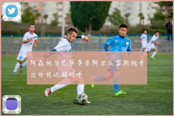 阿森纳与巴萨争夺阿尔瓦雷斯枪手出价将远超对手