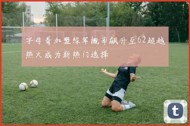 字母哥加盟绿军概率飙升至62超越热火成为新热门选择