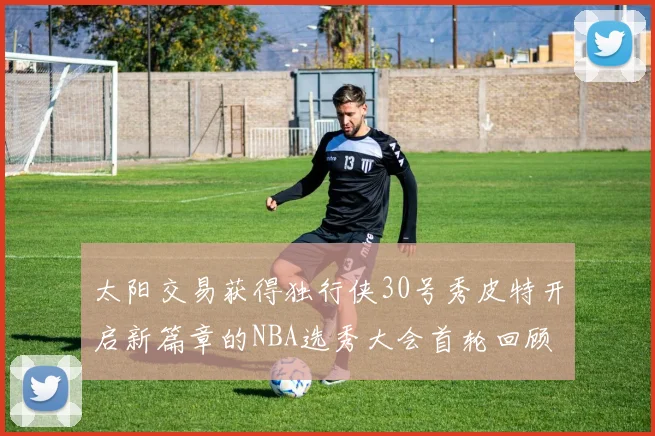太阳交易获得独行侠30号秀皮特开启新篇章的NBA选秀大会首轮回顾
