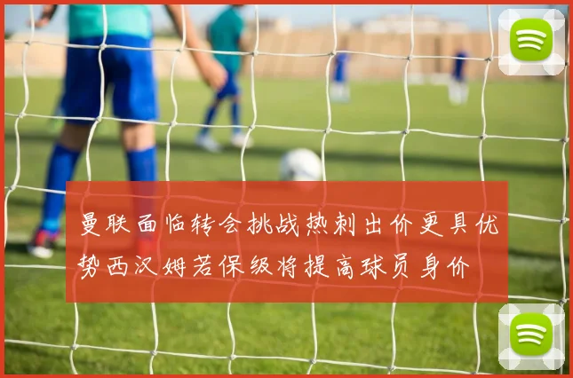 曼联面临转会挑战热刺出价更具优势西汉姆若保级将提高球员身价