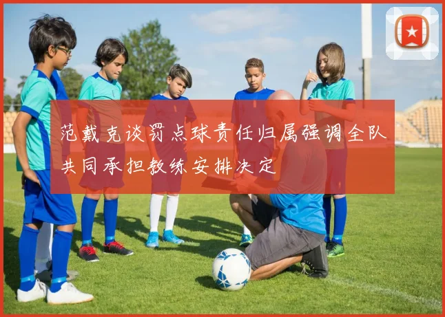 范戴克谈罚点球责任归属强调全队共同承担教练安排决定