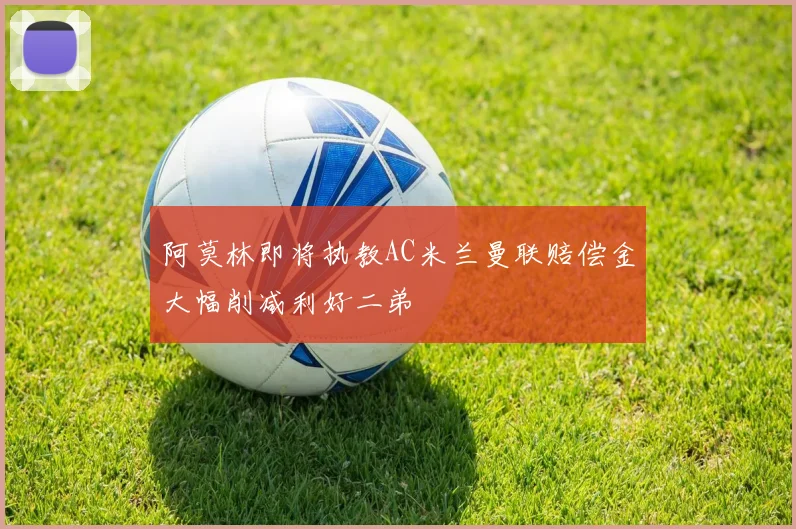 阿莫林即将执教AC米兰曼联赔偿金大幅削减利好二弟