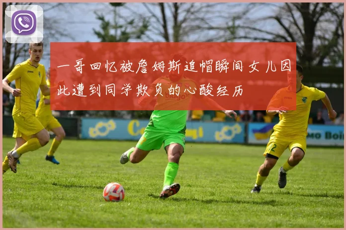 一哥回忆被詹姆斯追帽瞬间女儿因此遭到同学欺负的心酸经历