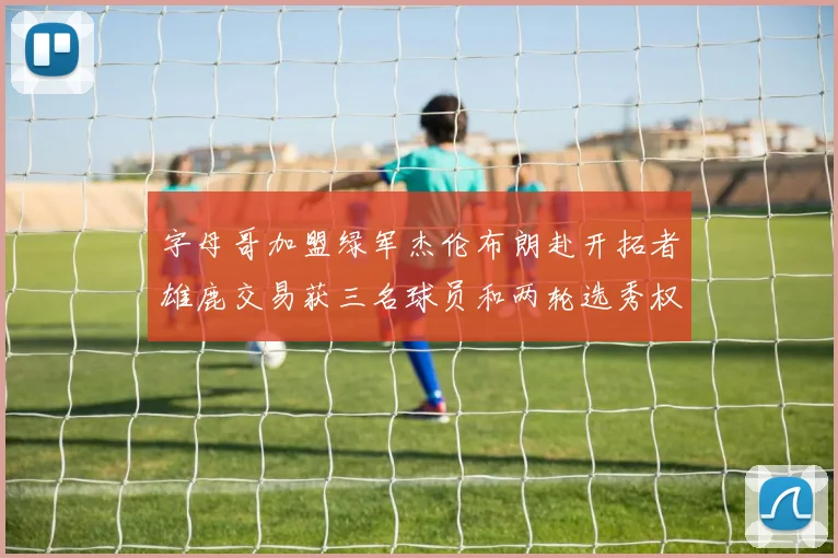 字母哥加盟绿军杰伦布朗赴开拓者雄鹿交易获三名球员和两轮选秀权