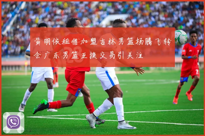 黄明依租借加盟吉林男篮杨腾飞转会广东男篮互换交易引关注
