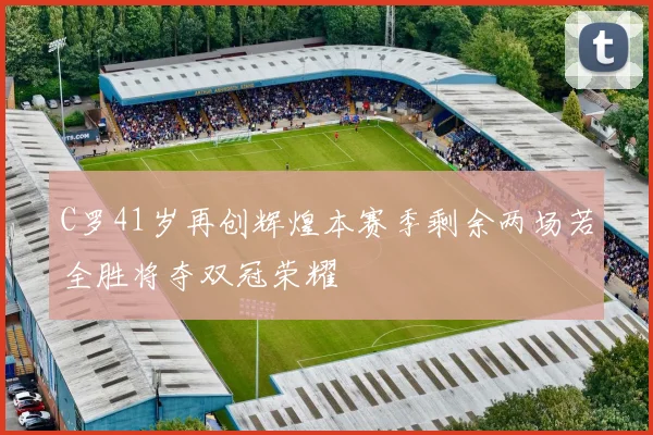 C罗41岁再创辉煌本赛季剩余两场若全胜将夺双冠荣耀