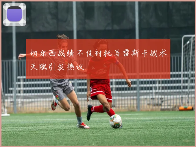 切尔西战绩不佳衬托马雷斯卡战术天赋引发热议