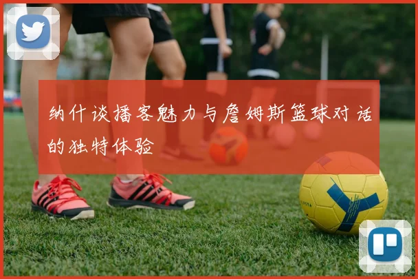 纳什谈播客魅力与詹姆斯篮球对话的独特体验